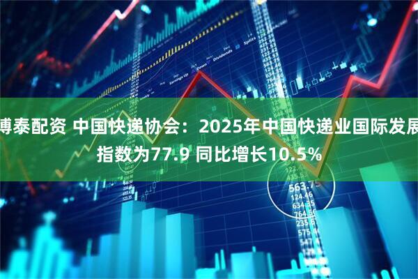 博泰配资 中国快递协会：2025年中国快递业国际发展指数为77.9 同比增长10.5%