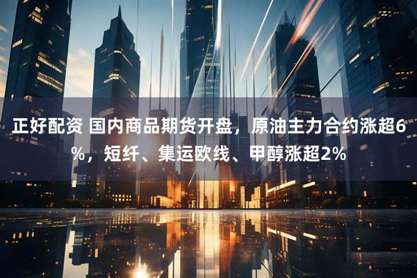 正好配资 国内商品期货开盘，原油主力合约涨超6%，短纤、集运欧线、甲醇涨超2%