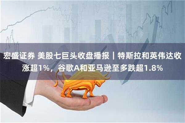 宏盛证券 美股七巨头收盘播报｜特斯拉和英伟达收涨超1%，谷歌A和亚马逊至多跌超1.8%