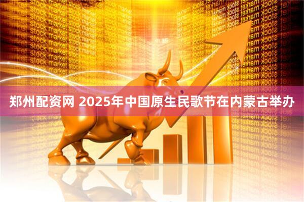 郑州配资网 2025年中国原生民歌节在内蒙古举办