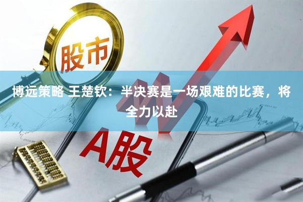 博远策略 王楚钦：半决赛是一场艰难的比赛，将全力以赴