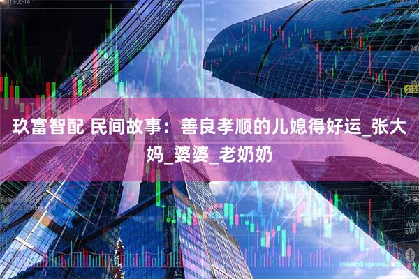 玖富智配 民间故事：善良孝顺的儿媳得好运_张大妈_婆婆_老奶奶