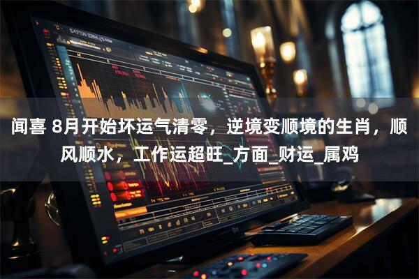 闻喜 8月开始坏运气清零，逆境变顺境的生肖，顺风顺水，工作运超旺_方面_财运_属鸡