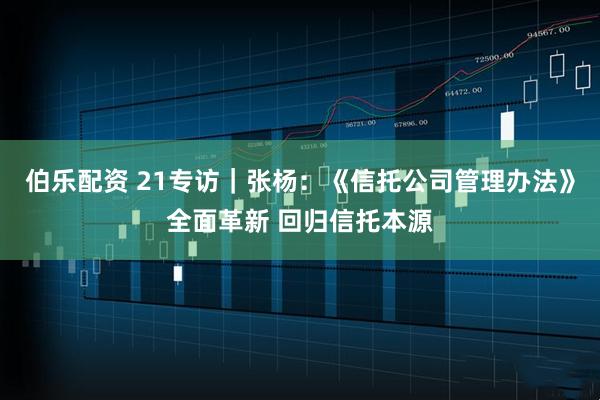 伯乐配资 21专访｜张杨：《信托公司管理办法》全面革新 回归信托本源