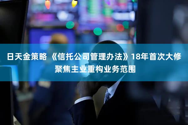 日天金策略 《信托公司管理办法》18年首次大修 聚焦主业重构业务范围