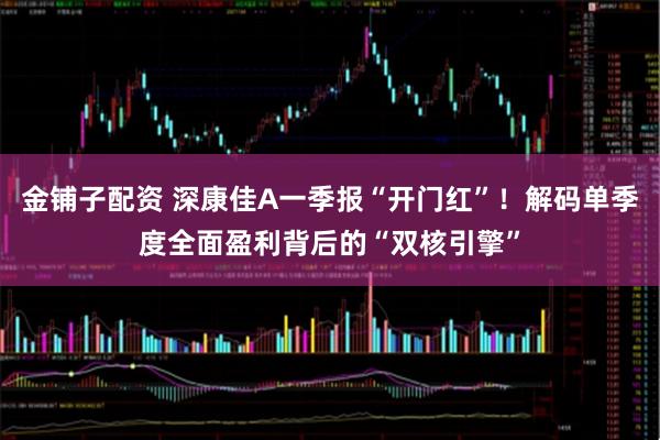 金铺子配资 深康佳A一季报“开门红”！解码单季度全面盈利背后的“双核引擎”