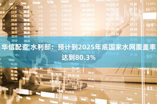 华信配资 水利部：预计到2025年底国家水网覆盖率达到80.3%