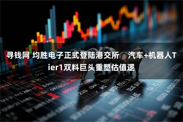 寻钱网 均胜电子正式登陆港交所    汽车+机器人Tier1双料巨头重塑估值逻