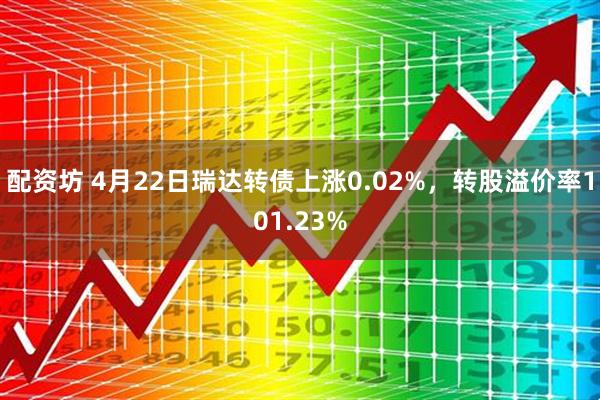 配资坊 4月22日瑞达转债上涨0.02%，转股溢价率101.23%