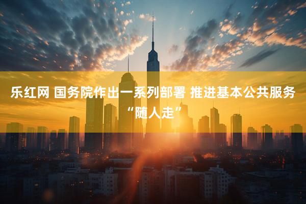 乐红网 国务院作出一系列部署 推进基本公共服务“随人走”